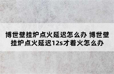 博世壁挂炉点火延迟怎么办 博世壁挂炉点火延迟12s才着火怎么办